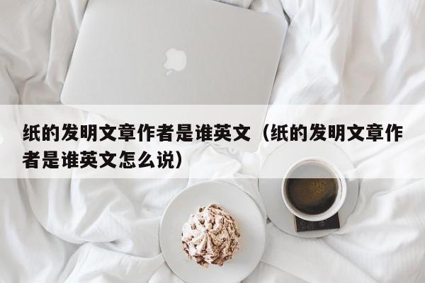 纸的发明文章作者是谁英文（纸的发明文章作者是谁英文怎么说）