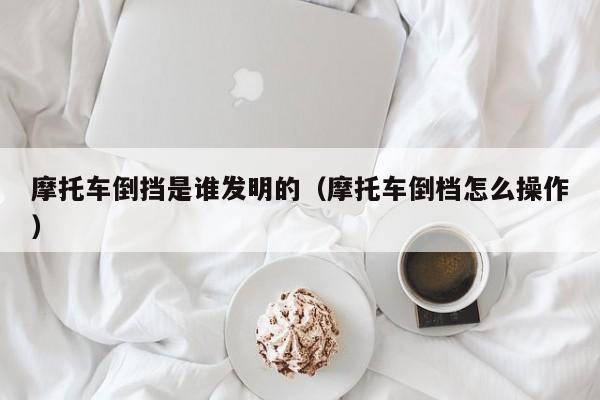 摩托车倒挡是谁发明的（摩托车倒档怎么操作）