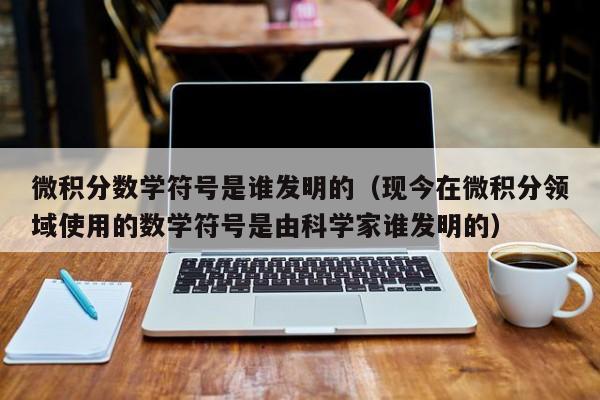 微积分数学符号是谁发明的（现今在微积分领域使用的数学符号是由科学家谁发明的）