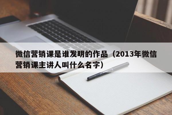 微信营销课是谁发明的作品（2013年微信营销课主讲人叫什么名字）