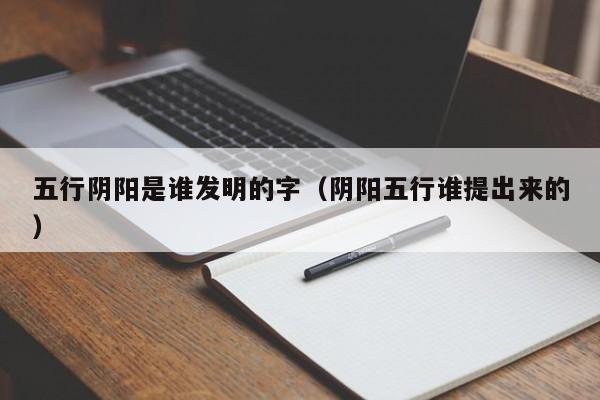 五行阴阳是谁发明的字（阴阳五行谁提出来的）