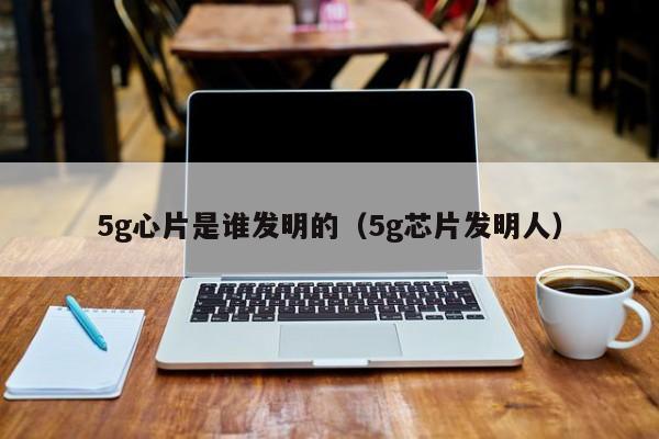 5g心片是谁发明的（5g芯片发明人）