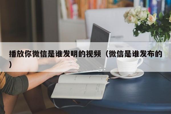 播放你微信是谁发明的视频（微信是谁发布的）