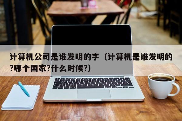 计算机公司是谁发明的字（计算机是谁发明的?哪个国家?什么时候?）