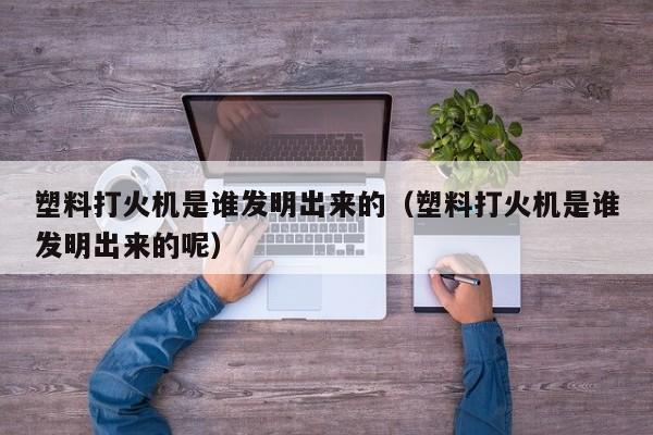 塑料打火机是谁发明出来的（塑料打火机是谁发明出来的呢）