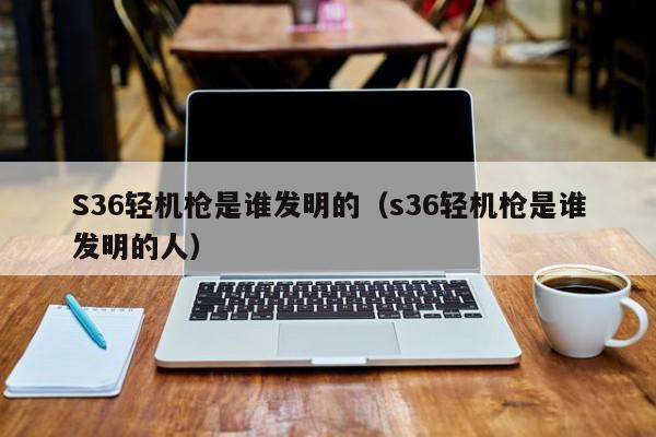 S36轻机枪是谁发明的（s36轻机枪是谁发明的人）