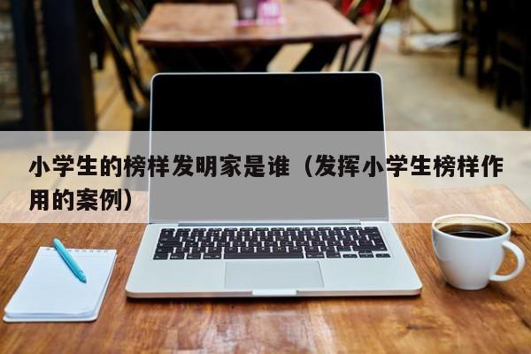 小学生的榜样发明家是谁（发挥小学生榜样作用的案例）