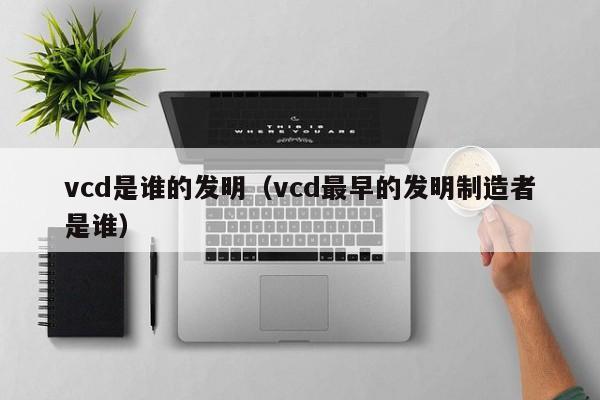 vcd是谁的发明（vcd最早的发明制造者是谁）