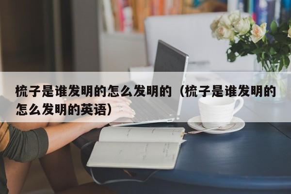 梳子是谁发明的怎么发明的（梳子是谁发明的怎么发明的英语）