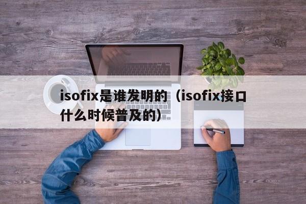 isofix是谁发明的（isofix接口什么时候普及的）