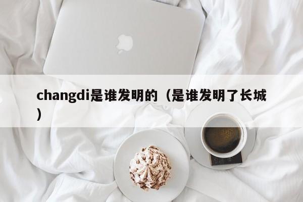 changdi是谁发明的（是谁发明了长城）