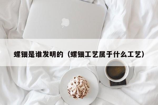 螺钿是谁发明的（螺钿工艺属于什么工艺）