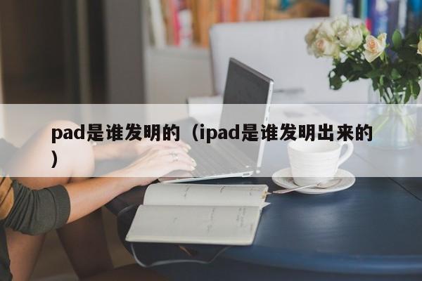 pad是谁发明的（ipad是谁发明出来的）