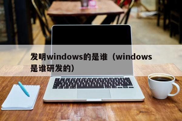 发明windows的是谁（windows是谁研发的）