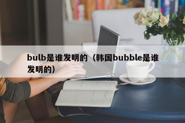 bulb是谁发明的（韩国bubble是谁发明的）