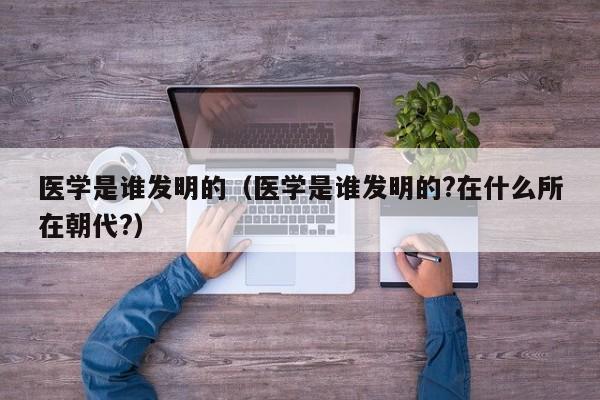 医学是谁发明的（医学是谁发明的?在什么所在朝代?）