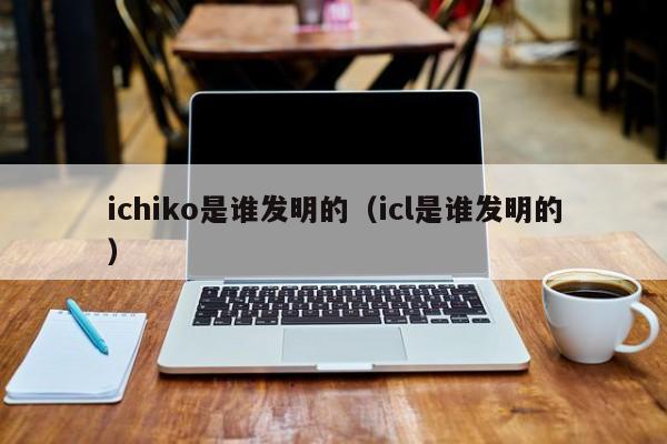 ichiko是谁发明的（icl是谁发明的）