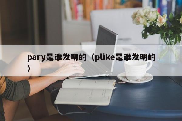 pary是谁发明的（plike是谁发明的）