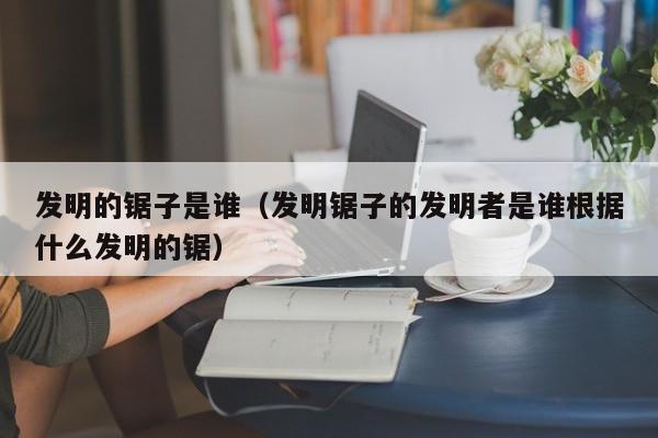 发明的锯子是谁（发明锯子的发明者是谁根据什么发明的锯）