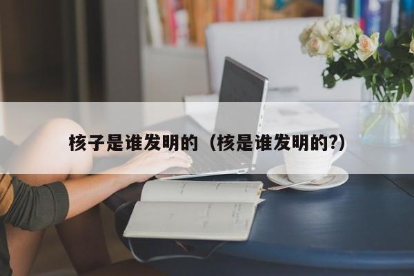 核子是谁发明的（核是谁发明的?）