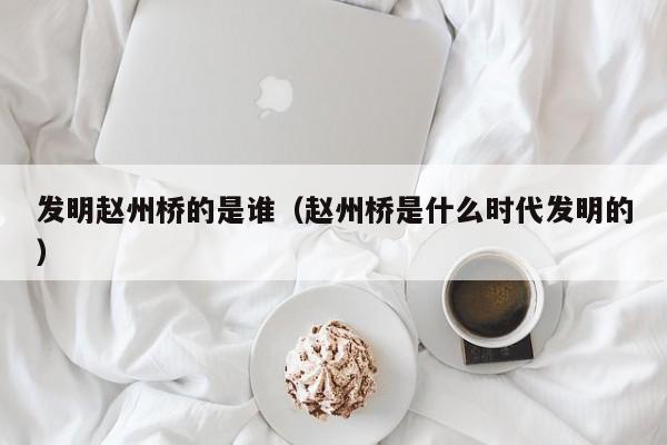 发明赵州桥的是谁（赵州桥是什么时代发明的）