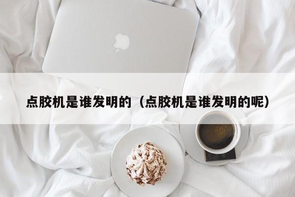 点胶机是谁发明的（点胶机是谁发明的呢）