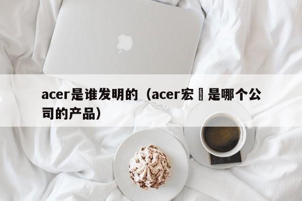 acer是谁发明的（acer宏碁是哪个公司的产品）