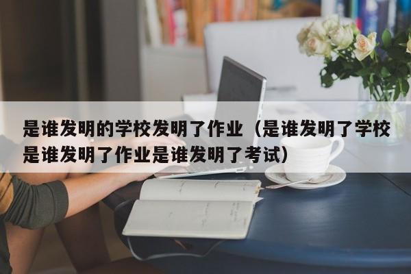 是谁发明的学校发明了作业（是谁发明了学校是谁发明了作业是谁发明了考试）