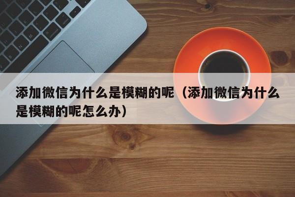 添加微信为什么是模糊的呢（添加微信为什么是模糊的呢怎么办）