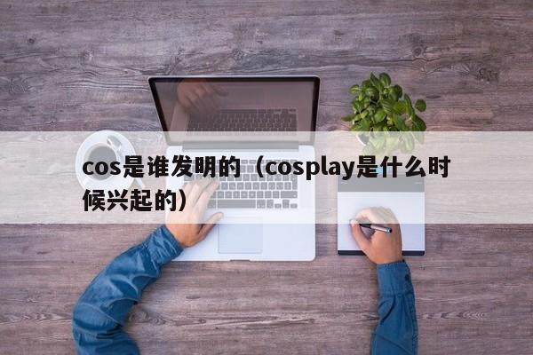 cos是谁发明的（cosplay是什么时候兴起的）