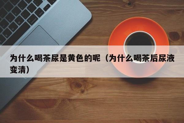 为什么喝茶尿是黄色的呢（为什么喝茶后尿液变清）