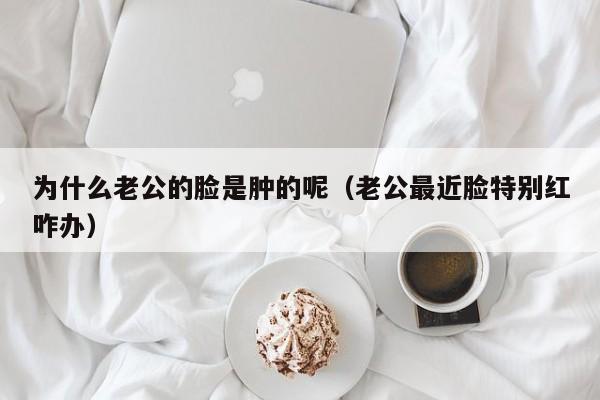 为什么老公的脸是肿的呢（老公最近脸特别红咋办）