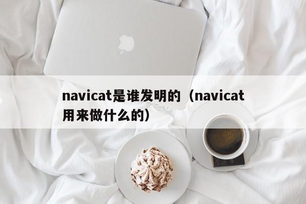 navicat是谁发明的（navicat用来做什么的）