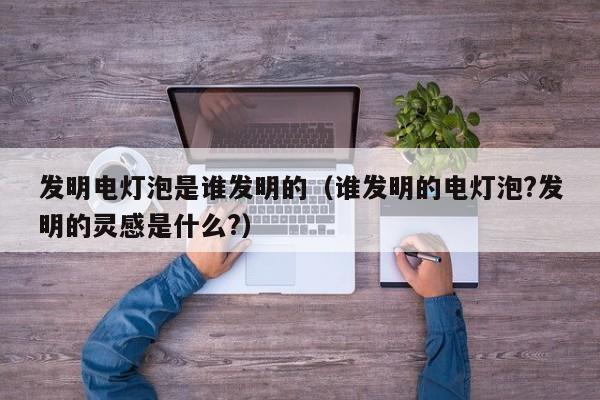 发明电灯泡是谁发明的（谁发明的电灯泡?发明的灵感是什么?）