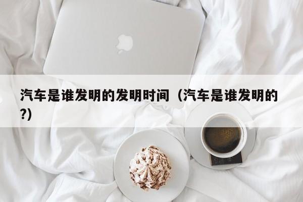 汽车是谁发明的发明时间（汽车是谁发明的 ?）